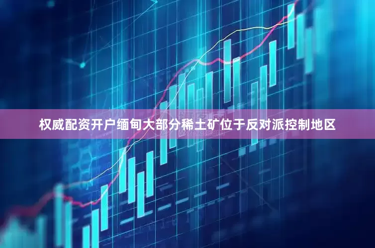 权威配资开户缅甸大部分稀土矿位于反对派控制地区
