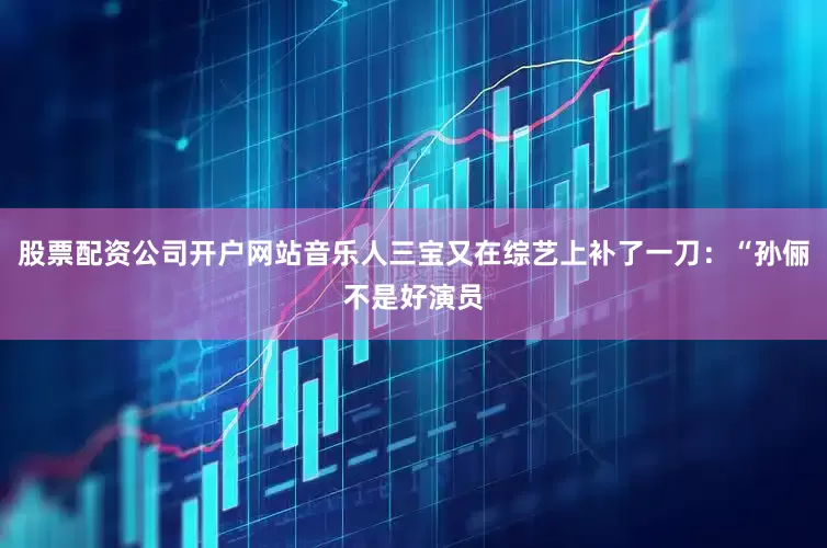股票配资公司开户网站音乐人三宝又在综艺上补了一刀：“孙俪不是好演员