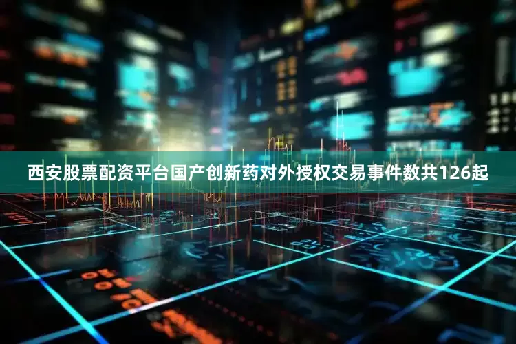 西安股票配资平台国产创新药对外授权交易事件数共126起