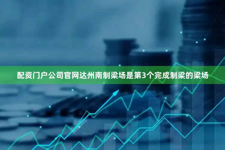 配资门户公司官网达州南制梁场是第3个完成制梁的梁场